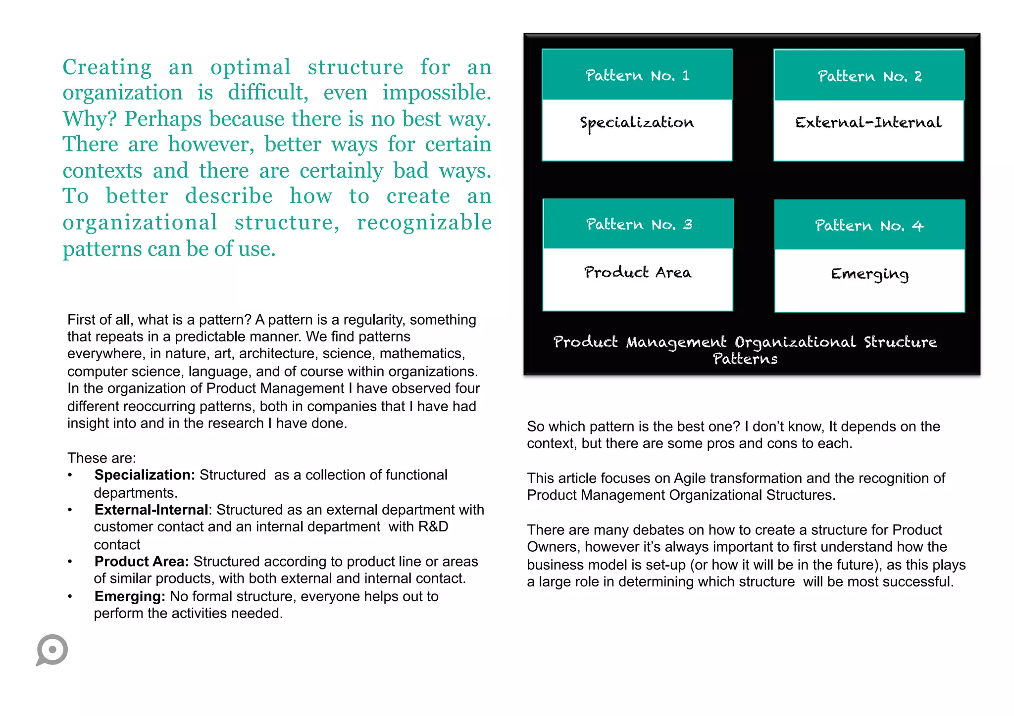 Creating an optimal structure for an                                             Pattern No. 1                          Pattern No. 2
organization is difficult, even impossible.
Why? Perhaps because there is no best way.                                      Specialization                      External-Internal
There are however, better ways for certain
contexts and there are certainly bad ways.
To better describe how to create an
organizational structure, recognizable                                           Pattern No. 3                         Pattern No. 4
patterns can be of use.
                                                                                 Product Area                             Emerging


First of all, what is a pattern? A pattern is a regularity, something
that repeats in a predictable manner. We find patterns                      Product Management Organizational Structure
everywhere, in nature, art, architecture, science, mathematics,                             Patterns
computer science, language, and of course within organizations.
In the organization of Product Management I have observed four
different reoccurring patterns, both in companies that I have had
insight into and in the research I have done.                           So which pattern is the best one? I don’t know, It depends on the
                                                                        context, but there are some pros and cons to each.
These are:
•  Specialization: Structured as a collection of functional             This article focuses on Agile transformation and the recognition of
   departments.                                                         Product Management Organizational Structures.
•  External-Internal: Structured as an external department with
   customer contact and an internal department with R&D                 There are many debates on how to create a structure for Product
   contact                                                              Owners, however it’s always important to first understand how the
•  Product Area: Structured according to product line or areas          business model is set-up (or how it will be in the future), as this plays
   of similar products, with both external and internal contact.        a large role in determining which structure will be most successful.
•  Emerging: No formal structure, everyone helps out to
   perform the activities needed.
 