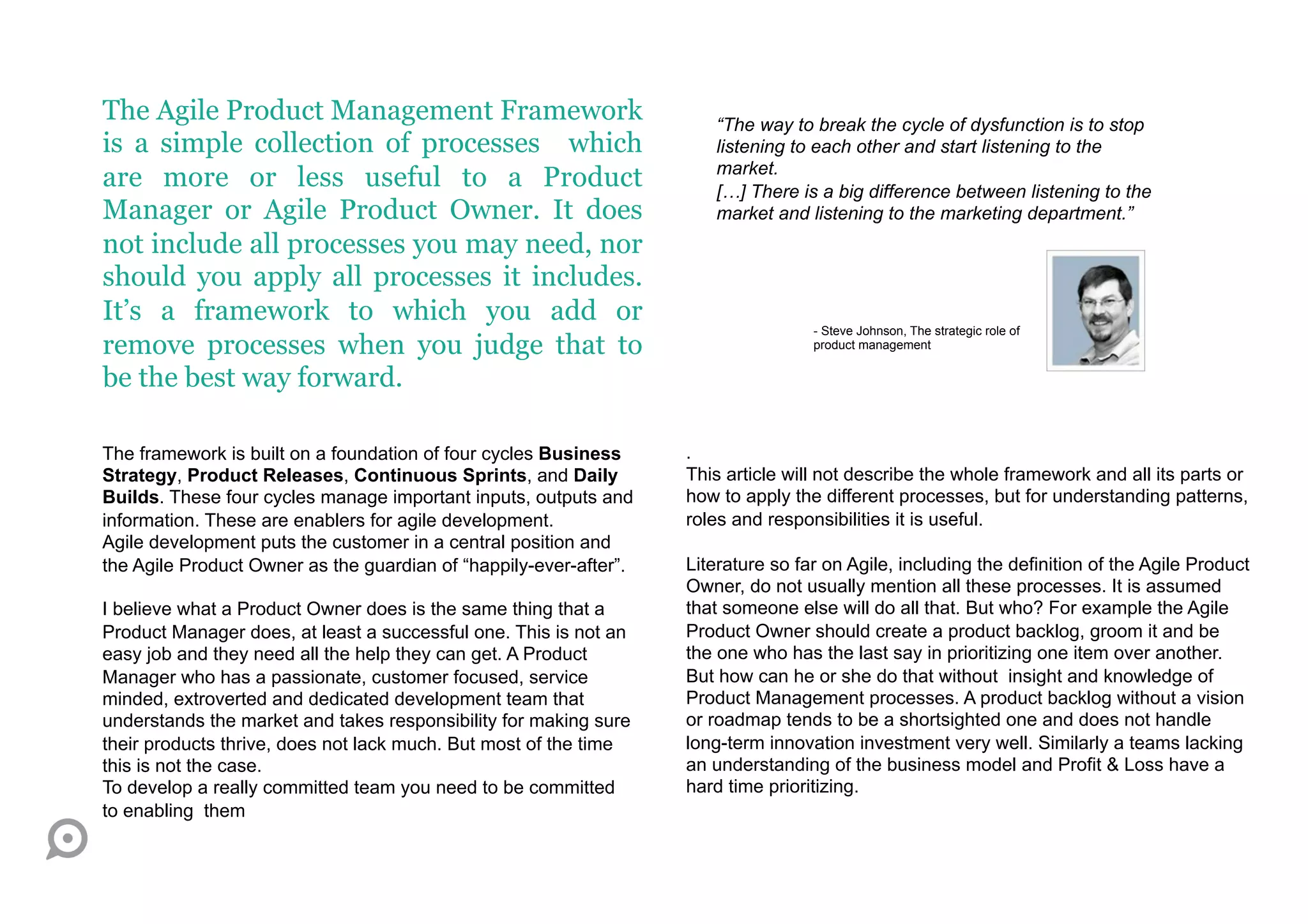 The Agile Product Management Framework                                “The way to break the cycle of dysfunction is to stop
is a simple collection of processes which                             listening to each other and start listening to the
                                                                      market.
are more or less useful to a Product                                  […] There is a big difference between listening to the
Manager or Agile Product Owner. It does                               market and listening to the marketing department.”
not include all processes you may need, nor
should you apply all processes it includes.
It’s a framework to which you add or
                                                                                   - Steve Johnson, The strategic role of
remove processes when you judge that to                                            product management


be the best way forward.

The framework is built on a foundation of four cycles Business     .
Strategy, Product Releases, Continuous Sprints, and Daily          This article will not describe the whole framework and all its parts or
Builds. These four cycles manage important inputs, outputs and     how to apply the different processes, but for understanding patterns,
information. These are enablers for agile development.             roles and responsibilities it is useful.
Agile development puts the customer in a central position and
the Agile Product Owner as the guardian of “happily-ever-after”.   Literature so far on Agile, including the definition of the Agile Product
                                                                   Owner, do not usually mention all these processes. It is assumed
I believe what a Product Owner does is the same thing that a       that someone else will do all that. But who? For example the Agile
Product Manager does, at least a successful one. This is not an    Product Owner should create a product backlog, groom it and be
easy job and they need all the help they can get. A Product        the one who has the last say in prioritizing one item over another.
Manager who has a passionate, customer focused, service            But how can he or she do that without insight and knowledge of
minded, extroverted and dedicated development team that            Product Management processes. A product backlog without a vision
understands the market and takes responsibility for making sure    or roadmap tends to be a shortsighted one and does not handle
their products thrive, does not lack much. But most of the time    long-term innovation investment very well. Similarly a teams lacking
this is not the case.                                              an understanding of the business model and Profit & Loss have a
To develop a really committed team you need to be committed        hard time prioritizing.
to enabling them
 
