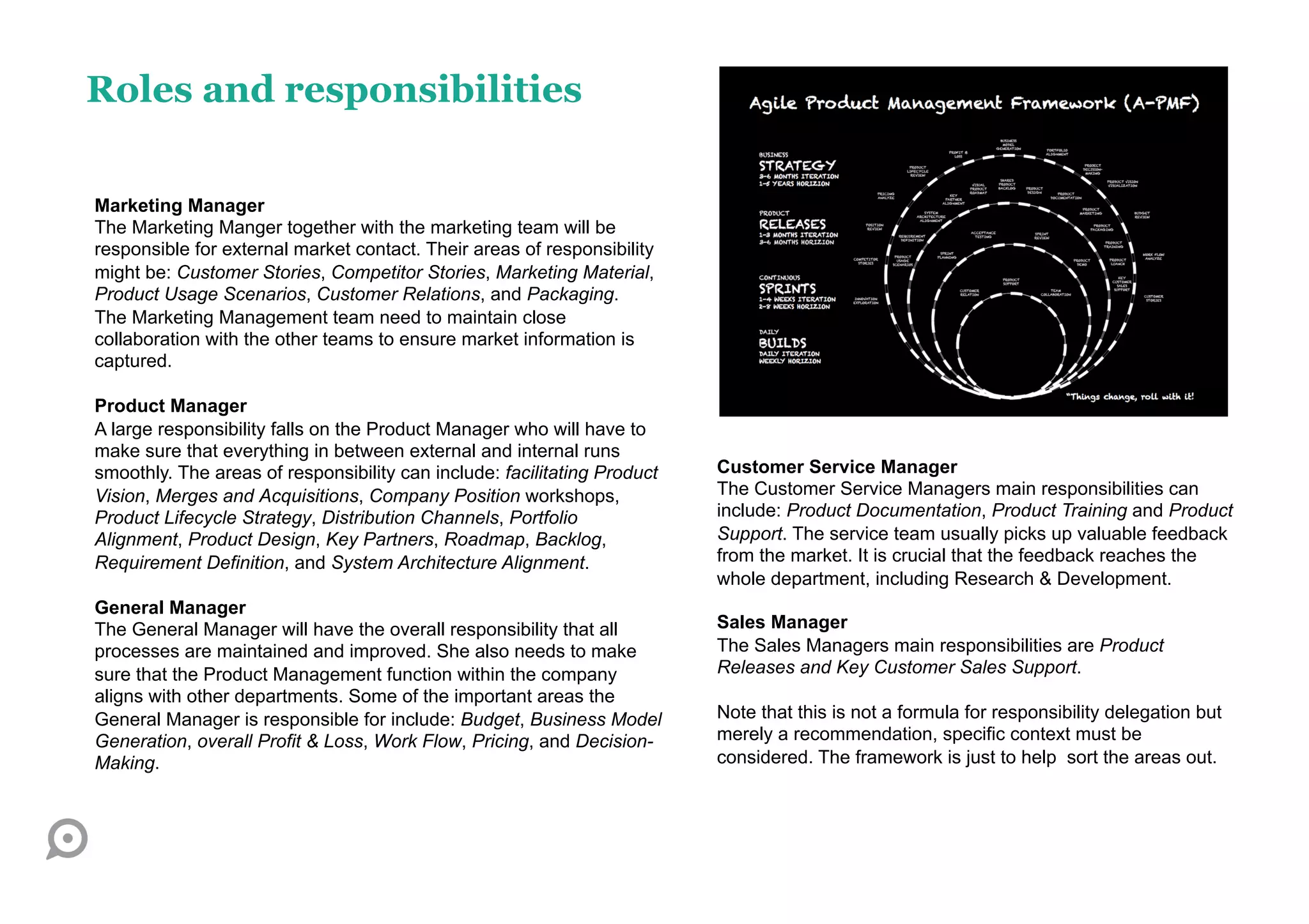 Roles and responsibilities

Marketing Manager
The Marketing Manger together with the marketing team will be
responsible for external market contact. Their areas of responsibility
might be: Customer Stories, Competitor Stories, Marketing Material,
Product Usage Scenarios, Customer Relations, and Packaging.
The Marketing Management team need to maintain close
collaboration with the other teams to ensure market information is
captured.

Product Manager
A large responsibility falls on the Product Manager who will have to
make sure that everything in between external and internal runs
smoothly. The areas of responsibility can include: facilitating Product   Customer Service Manager
Vision, Merges and Acquisitions, Company Position workshops,              The Customer Service Managers main responsibilities can
Product Lifecycle Strategy, Distribution Channels, Portfolio              include: Product Documentation, Product Training and Product
Alignment, Product Design, Key Partners, Roadmap, Backlog,                Support. The service team usually picks up valuable feedback
Requirement Definition, and System Architecture Alignment.                from the market. It is crucial that the feedback reaches the
                                                                          whole department, including Research & Development.
General Manager
The General Manager will have the overall responsibility that all         Sales Manager
processes are maintained and improved. She also needs to make             The Sales Managers main responsibilities are Product
sure that the Product Management function within the company              Releases and Key Customer Sales Support.
aligns with other departments. Some of the important areas the
General Manager is responsible for include: Budget, Business Model        Note that this is not a formula for responsibility delegation but
Generation, overall Profit & Loss, Work Flow, Pricing, and Decision-      merely a recommendation, specific context must be
Making.                                                                   considered. The framework is just to help sort the areas out.
 