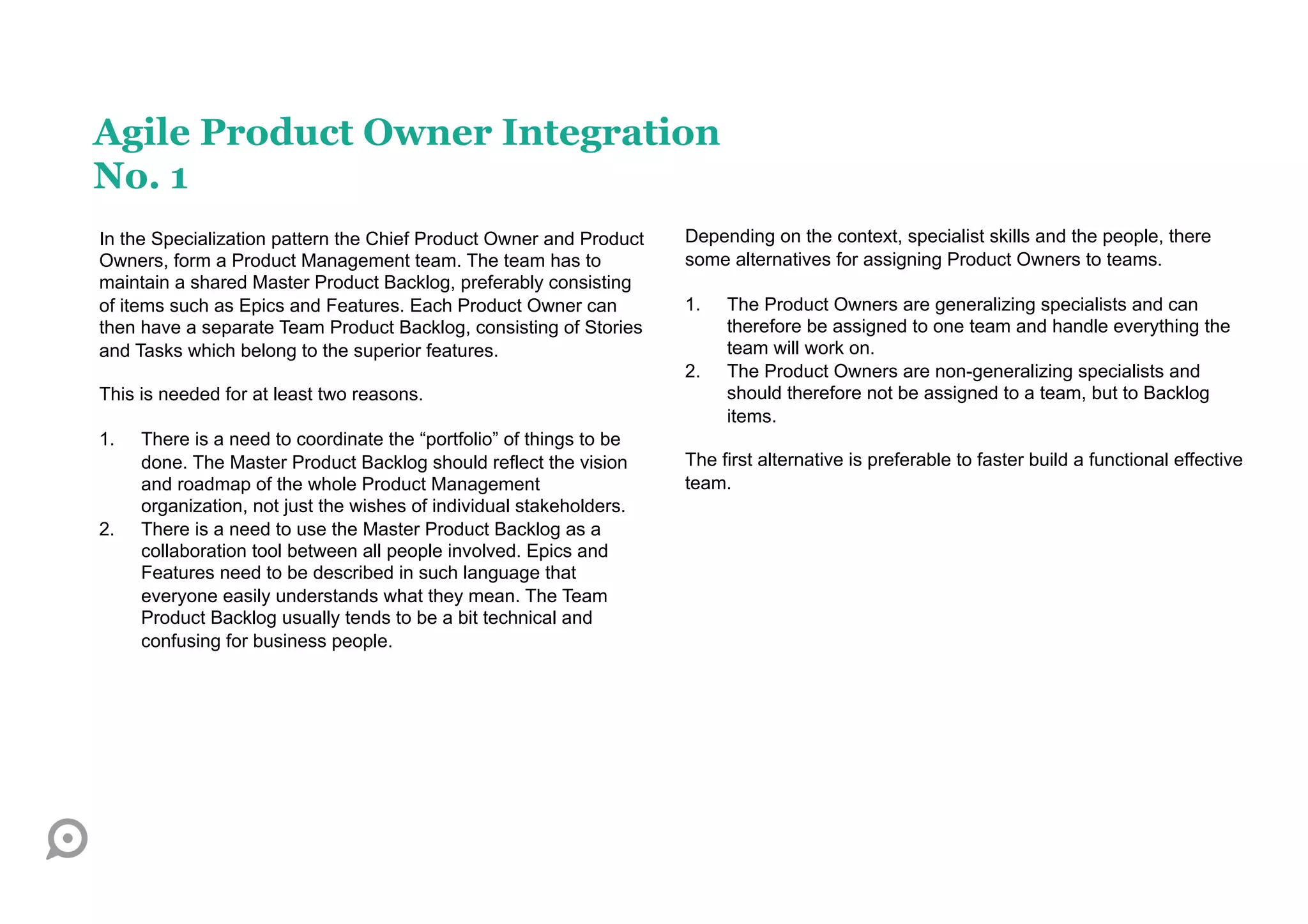 Agile Product Owner Integration
No. 1
In the Specialization pattern the Chief Product Owner and Product     Depending on the context, specialist skills and the people, there
Owners, form a Product Management team. The team has to               some alternatives for assigning Product Owners to teams.
maintain a shared Master Product Backlog, preferably consisting
of items such as Epics and Features. Each Product Owner can           1.    The Product Owners are generalizing specialists and can
then have a separate Team Product Backlog, consisting of Stories            therefore be assigned to one team and handle everything the
and Tasks which belong to the superior features.                            team will work on.
                                                                      2.    The Product Owners are non-generalizing specialists and
This is needed for at least two reasons.                                    should therefore not be assigned to a team, but to Backlog
                                                                            items.
1.    There is a need to coordinate the “portfolio” of things to be
      done. The Master Product Backlog should reflect the vision      The first alternative is preferable to faster build a functional effective
      and roadmap of the whole Product Management                     team.
      organization, not just the wishes of individual stakeholders.
2.    There is a need to use the Master Product Backlog as a
      collaboration tool between all people involved. Epics and
      Features need to be described in such language that
      everyone easily understands what they mean. The Team
      Product Backlog usually tends to be a bit technical and
      confusing for business people.
 