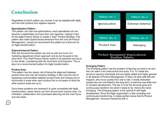 Conclusion
                                                                                     Pattern No. 1                    Pattern No. 2
Regardless of which pattern you choose it can be adapted with Agile
and has both positive and negative aspects.                                         Specialization                 External-Internal

Specialization Pattern
This pattern can hide sub-optimizations, each specialized unit can
become a stakeholder and have their own agendas, making it hard
for the Agile Product Owner to create a “lean” Product Backlog. This                 Pattern No. 3                    Pattern No. 4
pattern also hides dysfunctional behaviors from the over all Product
Management. I would not recommend this pattern as a final one for
an Agile transformation.                                                             Product Area                       Emerging

External-Internal Pattern
With this structure the system can end up with too much of a
                                                                                    Product Management Organizational
marketing department driven approach and be too focused on the
                                                                                             Structure Patterns
short term. The Chief Product Owner needs to be assertive and focus
on the whole, considering both the short-term and long-term. This is
also not a recommended pattern for Agile transformation.
                                                                        Emerging Pattern
Product Area                                                            The Emerging pattern has the problem of figuring out what to do and
This pattern has the classic risk of losing the alignment between       this can seem a bit unstructured and scary. It is. To create this
product lines and over all company strategy. It also runs the risk of   structure requires individuals that are highly skilled and highly general
bypassing commonalities between product lines and missing out on        in all aspects of Product Management. It does not work well with job-
economies of scale when each product line is not aware of what the      hoppers, who move quickly from role to role. It needs dedicated
other product areas are up to.                                          people who are committed to the long term, to learning new skills and
                                                                        to constant development. The key is to let the structure grow and
Once these problems are resolved it is quite compatible with Agile      continuously transform into what it needs to be. Hence the name
transformation, where teams can form around each product area. Co-      Emerging. The Emerging pattern is the optimal fit with Agile
ordination, collaboration and cross-team-planning are the main focus    development. Since the Agile organization is also emerging and
and risk areas.                                                         continuously transforming, it makes perfect sense that its Product
                                                                        Management structure transforms with it.
 