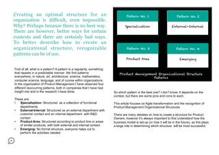 Creating an optimal structure for an                                             Pattern No. 1                          Pattern No. 2
organization is difficult, even impossible.
Why? Perhaps because there is no best way.                                      Specialization                      External-Internal
There are however, better ways for certain
contexts and there are certainly bad ways.
To better describe how to create an
organizational structure, recognizable                                           Pattern No. 3                         Pattern No. 4
patterns can be of use.
                                                                                 Product Area                             Emerging


First of all, what is a pattern? A pattern is a regularity, something
that repeats in a predictable manner. We find patterns                      Product Management Organizational Structure
everywhere, in nature, art, architecture, science, mathematics,                             Patterns
computer science, language, and of course within organizations.
In the organization of Product Management I have observed four
different reoccurring patterns, both in companies that I have had
insight into and in the research I have done.                           So which pattern is the best one? I don’t know, It depends on the
                                                                        context, but there are some pros and cons to each.
These are:
•  Specialization: Structured as a collection of functional             This article focuses on Agile transformation and the recognition of
   departments.                                                         Product Management Organizational Structures.
•  External-Internal: Structured as an external department with
   customer contact and an internal department with R&D                 There are many debates on how to create a structure for Product
   contact                                                              Owners, however it’s always important to first understand how the
•  Product Area: Structured according to product line or areas          business model is set-up (or how it will be in the future), as this plays
   of similar products, with both external and internal contact.        a large role in determining which structure will be most successful.
•  Emerging: No formal structure, everyone helps out to
   perform the activities needed.
 