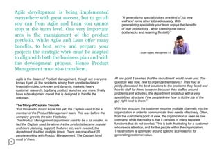 Agile development is being implemented
everywhere with great success, but to get all                         “A generalizing specialist does one kind of job very
                                                                      well and some other jobs adequately. With
you can from Agile and Lean you cannot                                generalizing specialists your team enjoys the benefits
stop at the team level. One very important                            of high productivity , while lowering the risk of
                                                                      bottlenecks and retaining flexibility”
area is the management of the product
portfolio. While Agile and Lean offer many
benefits, to best serve and prepare your
projects the strategic work must be adapted                                        - Jurgen Appelo, Management 3.0

to align with both the business plan and with
the development process. Hence Product
Management must also transform. 

Agile is the dream of Product Management, though not everyone    At one point it seamed that the recruitment would never end. The
knows it yet. All the problems arising from unreliable data in   question was now, how to organize themselves? They had all
financial models, unknown and dynamic markets, heavy             jointly discussed the best solutions to the problems they faced and
customer research, big-bang product launches and more, finally   how to staff for them, however because they staffed around
have a development model that is designed to handle the          problems and activities, the department ended up with a very
unknown.                                                         specialized structure. Few people knew how to do the job of the
                                                                 guy right next to them.”
The Story of Captain Trouble
“For those who do not know him yet, the Captain used to be a     With this structure the customer requires multiple channels into the
member of the Product Management team. This was before the       organization in order to communicate their needs effectively. Often,
company grew to the size it is today.                            from the customers point of view, the organization is seen as one
The Product Management department used to be a lot smaller, in   company, while the reality is that it consists of many separate
fact the Captain used be alone. As the products became popular   functions that do not overlap. This is both frustrating for a customer
and more planning, support, features etc, were needed, the       who needs attention, and for the people within the organization.
department doubled multiple times. There are now about 20        This structure is optimized around specific activities not for
people working with Product Management. The Captain hired        generating customer value.
most of them.
 