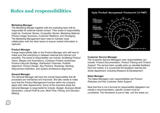 Roles and responsibilities

Marketing Manager
The Marketing Manger together with the marketing team will be
responsible for external market contact. Their areas of responsibility
might be: Customer Stories, Competitor Stories, Marketing Material,
Product Usage Scenarios, Customer Relations, and Packaging.
The Marketing Management team need to maintain close
collaboration with the other teams to ensure market information is
captured.

Product Manager
A large responsibility falls on the Product Manager who will have to
make sure that everything in between external and internal runs
smoothly. The areas of responsibility can include: facilitating Product   Customer Service Manager
Vision, Merges and Acquisitions, Company Position workshops,              The Customer Service Managers main responsibilities can
Product Lifecycle Strategy, Distribution Channels, Portfolio              include: Product Documentation, Product Training and Product
Alignment, Product Design, Key Partners, Roadmap, Backlog,                Support. The service team usually picks up valuable feedback
Requirement Definition, and System Architecture Alignment.                from the market. It is crucial that the feedback reaches the
                                                                          whole department, including Research & Development.
General Manager
The General Manager will have the overall responsibility that all         Sales Manager
processes are maintained and improved. She also needs to make             The Sales Managers main responsibilities are Product
sure that the Product Management function within the company              Releases and Key Customer Sales Support.
aligns with other departments. Some of the important areas the
General Manager is responsible for include: Budget, Business Model        Note that this is not a formula for responsibility delegation but
Generation, overall Profit & Loss, Work Flow, Pricing, and Decision-      merely a recommendation, specific context must be
Making.                                                                   considered. The framework is just to help sort the areas out.
 