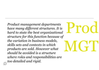 Product management departments
have many different structures. It is
hard to state the best organizational
structure for this function because of
                                         Prod
                                         MGT
the variation in business models,
skills sets and contexts in which
products are sold. However what
should be avoided is a structure
where roles and responsibilities are
too detailed and rigid.
 