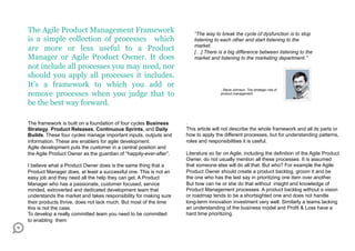 The Agile Product Management Framework                                “The way to break the cycle of dysfunction is to stop
is a simple collection of processes which                             listening to each other and start listening to the
                                                                      market.
are more or less useful to a Product                                  […] There is a big difference between listening to the
Manager or Agile Product Owner. It does                               market and listening to the marketing department.”
not include all processes you may need, nor
should you apply all processes it includes.
It’s a framework to which you add or
                                                                                   - Steve Johnson, The strategic role of
remove processes when you judge that to                                            product management


be the best way forward.

The framework is built on a foundation of four cycles Business     .
Strategy, Product Releases, Continuous Sprints, and Daily          This article will not describe the whole framework and all its parts or
Builds. These four cycles manage important inputs, outputs and     how to apply the different processes, but for understanding patterns,
information. These are enablers for agile development.             roles and responsibilities it is useful.
Agile development puts the customer in a central position and
the Agile Product Owner as the guardian of “happily-ever-after”.   Literature so far on Agile, including the definition of the Agile Product
                                                                   Owner, do not usually mention all these processes. It is assumed
I believe what a Product Owner does is the same thing that a       that someone else will do all that. But who? For example the Agile
Product Manager does, at least a successful one. This is not an    Product Owner should create a product backlog, groom it and be
easy job and they need all the help they can get. A Product        the one who has the last say in prioritizing one item over another.
Manager who has a passionate, customer focused, service            But how can he or she do that without insight and knowledge of
minded, extroverted and dedicated development team that            Product Management processes. A product backlog without a vision
understands the market and takes responsibility for making sure    or roadmap tends to be a shortsighted one and does not handle
their products thrive, does not lack much. But most of the time    long-term innovation investment very well. Similarly a teams lacking
this is not the case.                                              an understanding of the business model and Profit & Loss have a
To develop a really committed team you need to be committed        hard time prioritizing.
to enabling them
 