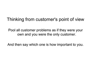 Thinking from customer's point of view Pool all customer problems as if they were your own and you were the only customer. And then say which one is how important to you.