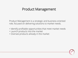 Product Management
Product Management is a strategic and business-oriented
role, focused on delivering solutions to market needs.
‣ Identify profitable opportunities that meet market needs
‣ Launch products into the market
‣ Oversee products already in the market
 