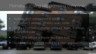 20 
Premature scaling kills promising companies 
§ Actions don’t correspond to stage 
§ Discovery, validation, efficiency, scale, sustain 
§ De-synchronized customer, product, team, financials, 
business model 
§ Executing without a regular feedback loop 
§ Not adapting business model to a changing market, 
 
