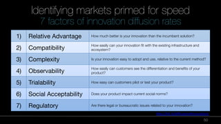 50 
Identifying markets primed for speed" 
7 factors of innovation diffusion rates 
1) 
Relative Advantage 
How much better is your innovation than the incumbent solution? 
2) 
Compatibility 
How easily can your innovation fit with the existing infrastructure and 
ecosystem? 
3) 
Complexity 
Is your innovation easy to adopt and use, relative to the current method? 
4) 
Observability 
How easily can customers see the differentiation and benefits of your 
product? 
5) 
Trialability 
How easy can customers pilot or test your product? 
6) 
Social Acceptability 
Does your product impact current social norms? 
7) 
Regulatory 
Are there legal or bureaucratic issues related to your innovation? 
Source: 
h"p://bit.ly/diffusionofinnova9ons 
