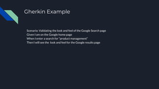 Gherkin Example
Scenario: Validating the look and feel of the Google Search page
Given I am on the Google home page
When I enter a search for “product management”
Then I will see the look and feel for the Google results page
 