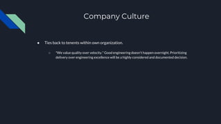 Company Culture
● Ties back to tenents within own organization.
○ *We value quality over velocity.* Good engineering doesn't happen overnight. Prioritizing
delivery over engineering excellence will be a highly considered and documented decision.
 