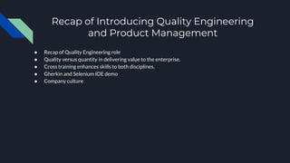 Recap of Introducing Quality Engineering
and Product Management
● Recap of Quality Engineering role
● Quality versus quantity in delivering value to the enterprise.
● Cross training enhances skills to both disciplines.
● Gherkin and Selenium IDE demo
● Company culture
 