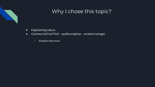 Why I chose this topic?
● Engineering culture.
● Commercial Card Tech – quality engineer - product manager
○ Empathy Interviews
 