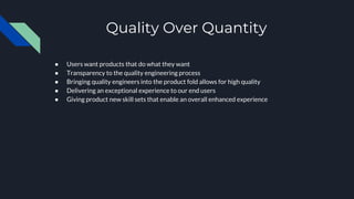 Quality Over Quantity
● Users want products that do what they want
● Transparency to the quality engineering process
● Bringing quality engineers into the product fold allows for high quality
● Delivering an exceptional experience to our end users
● Giving product new skill sets that enable an overall enhanced experience
 