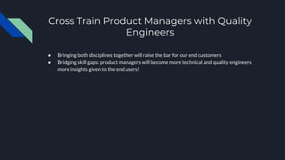 Cross Train Product Managers with Quality
Engineers
● Bringing both disciplines together will raise the bar for our end customers
● Bridging skill gaps: product managers will become more technical and quality engineers
more insights given to the end users!
 
