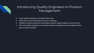 Introducing Quality Engineers to Product
Management
● Invite Quality Engineers to empathy interviews
● Allow them to have discussions on future roadmaps
● Usability testing involvement with design, product, quality engineers, and end users.
● The more quality engineers are invited to product meetings, the more insights will be
given to team members.
 