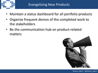 Evangelizing New Products

• Maintain a status dashboard for all portfolio products
• Organize frequent demos of the completed work to
  the stakeholders
• Be the communication hub on product-related
  matters




                                           Thierry Lefort – @thierry_lefort
 