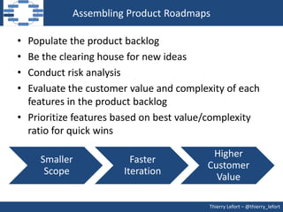 Assembling Product Roadmaps

• Populate the product backlog
• Be the clearing house for new ideas
• Conduct risk analysis
• Evaluate the customer value and complexity of each
  features in the product backlog
• Prioritize features based on best value/complexity
  ratio for quick wins

                                         Higher
    Smaller             Faster
                                        Customer
     Scope            Iteration
                                          Value

                                         Thierry Lefort – @thierry_lefort
 