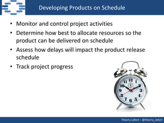 Developing Products on Schedule

• Monitor and control project activities
• Determine how best to allocate resources so the
  product can be delivered on schedule
• Assess how delays will impact the product release
  schedule
• Track project progress




                                          Thierry Lefort – @thierry_lefort
 