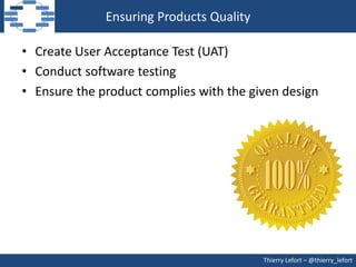 Ensuring Products Quality

• Create User Acceptance Test (UAT)
• Conduct software testing
• Ensure the product complies with the given design




                                          Thierry Lefort – @thierry_lefort
 