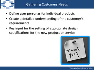 Gathering Customers Needs

• Define user personas for individual products
• Create a detailed understanding of the customer’s
  requirements
• Key input for the setting of appropriate design
  specifications for the new product or service




                                         Thierry Lefort – @thierry_lefort
 