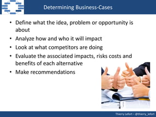 Determining Business-Cases

• Define what the idea, problem or opportunity is
  about
• Analyze how and who it will impact
• Look at what competitors are doing
• Evaluate the associated impacts, risks costs and
  benefits of each alternative
• Make recommendations




                                          Thierry Lefort – @thierry_lefort
 