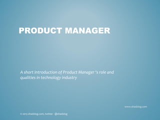 www.shadzlog.com
PRODUCT MANAGER
A short introduction of Product Manager ‘s role and
qualities in technology industry
© 2013 shadzlog.com, twitter - @shadzlog
 