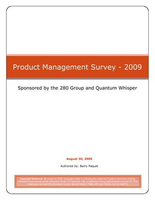 Product Management Survey - 2009

 Sponsored by the 280 Group and Quantum Whisper




                                               August 30, 2009

                                         Authored by: Barry Paquet



  Copyright Statement: All content © 2009. Copyright holder is licensing this under the Creative Commons License,
 Attribution-Noncommercial-No Derivative Works 3.0 Unported, http://creativecommons.org/licenses/by-nc-nd/3.0/ (This
           means you can post this document on your site and share it freely with your friends, but not resell it).
 