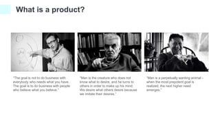 What is a product?
"Man is the creature who does not
know what to desire, and he turns to
others in order to make up his mind.
We desire what others desire because
we imitate their desires.”
“The goal is not to do business with
everybody who needs what you have.
The goal is to do business with people
who believe what you believe.”
“Man is a perpetually wanting animal -
when the most prepotent goal is
realized, the next higher need
emerges.”
 
