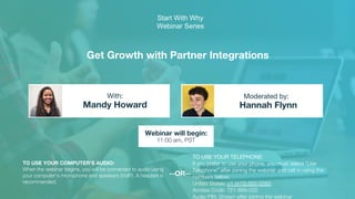 Get Growth with Partner Integrations
Mandy Howard Hannah Flynn
With: Moderated by:
TO USE YOUR COMPUTER'S AUDIO:
When the webinar begins, you will be connected to audio using
your computer's microphone and speakers (VoIP). A headset is
recommended.
Webinar will begin:
11:00 am, PST
TO USE YOUR TELEPHONE:
If you prefer to use your phone, you must select "Use
Telephone" after joining the webinar and call in using the
numbers below.
United States: +1 (415) 655-0060
Access Code: 721-889-032
Audio PIN: Shown after joining the webinar
--OR--
Start With Why
Webinar Series
 