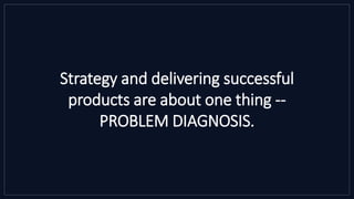 Strategy and delivering successful
products are about one thing --
PROBLEM DIAGNOSIS.
 