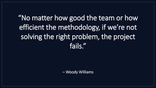 “No matter how good the team or how
efficient the methodology, if we’re not
solving the right problem, the project
fails.”
– Woody Williams
 