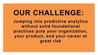 OUR CHALLENGE:
Jumping into predictive analytics
without solid foundational
practices puts your organization,
your product, and your career at
great risk
 