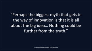 “Perhaps the biggest myth that gets in
the way of innovation is that it is all
about the big idea… Nothing could be
further from the truth.”
–Seeing Around Corners, Rita McGrath
 