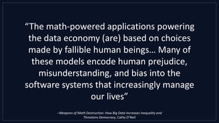“The math-powered applications powering
the data economy (are) based on choices
made by fallible human beings… Many of
these models encode human prejudice,
misunderstanding, and bias into the
software systems that increasingly manage
our lives”
–Weapons of Math Destruction: How Big Data Increases Inequality and
Threatens Democracy, Cathy O’Neil
 