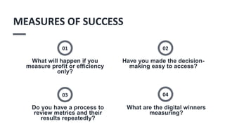 What will happen if you
measure profit or efficiency
only?
01
Have you made the decision-
making easy to access?
02
Do you have a process to
review metrics and their
results repeatedly?
03
What are the digital winners
measuring?
04
MEASURES OF SUCCESS
 