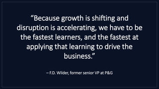 “Because growth is shifting and
disruption is accelerating, we have to be
the fastest learners, and the fastest at
applying that learning to drive the
business.”
– F.D. Wilder, former senior VP at P&G
 