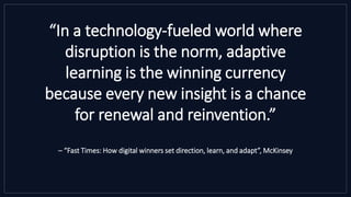 “In a technology-fueled world where
disruption is the norm, adaptive
learning is the winning currency
because every new insight is a chance
for renewal and reinvention.”
– “Fast Times: How digital winners set direction, learn, and adapt”, McKinsey
 