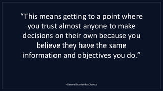 “This means getting to a point where
you trust almost anyone to make
decisions on their own because you
believe they have the same
information and objectives you do.”
–General Stanley McChrystal
 
