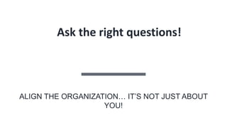 Ask the right questions!
ALIGN THE ORGANIZATION… IT’S NOT JUST ABOUT
YOU!
 