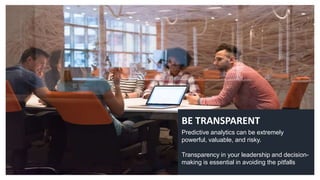 BE TRANSPARENT
Predictive analytics can be extremely
powerful, valuable, and risky.
Transparency in your leadership and decision-
making is essential in avoiding the pitfalls
 