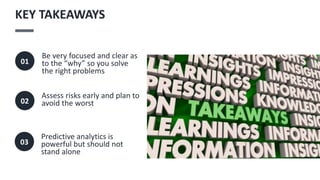Be very focused and clear as
to the “why” so you solve
the right problems
01
Assess risks early and plan to
avoid the worst
02
KEY TAKEAWAYS
Predictive analytics is
powerful but should not
stand alone
03
 