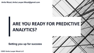 ARE YOU READY FOR PREDICTIVE
ANALYTICS?
Setting you up for success
Anita Wood, Anita.Lauper.Wood@gmail.com
©2021 Anita Lauper Wood LLC
 