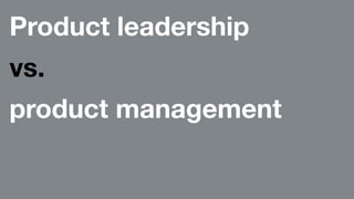 Product leadership 
vs. 
product management 
 