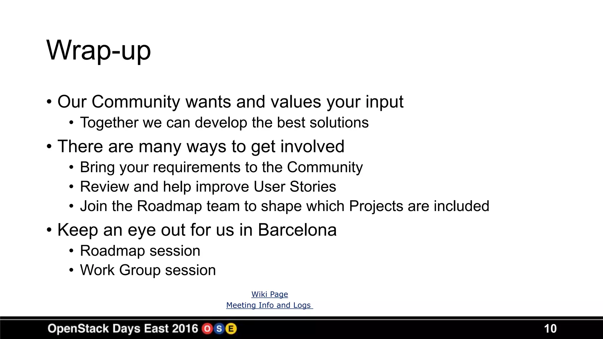 Wrap-up
• Our Community wants and values your input
• Together we can develop the best solutions
• There are many ways to get involved
• Bring your requirements to the Community
• Review and help improve User Stories
• Join the Roadmap team to shape which Projects are included
• Keep an eye out for us in Barcelona
• Roadmap session
• Work Group session
10
Wiki Page
Meeting Info and Logs
 