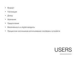 USERS
• Возраст
• Геолокация
• Доход
• Увлечения
• Предпочтения
• Вовлечённость в digital-продукты
• Процентное соотношение использования платформ и устройств
 