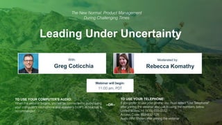 Leading Under Uncertainty
Greg Coticchia Rebecca Komathy
With: Moderated by:
TO USE YOUR COMPUTER'S AUDIO:
When the webinar begins, you will be connected to audio using
your computer's microphone and speakers (VoIP). A headset is
recommended.
Webinar will begin:
11:00 am, PDT
TO USE YOUR TELEPHONE:
If you prefer to use your phone, you must select "Use Telephone"
after joining the webinar and call in using the numbers below.
United States: +1 (415) 655-0052
Access Code: 859-832-126
Audio PIN: Shown after joining the webinar
--OR--
The New Normal: Product Management
During Challenging Times
 