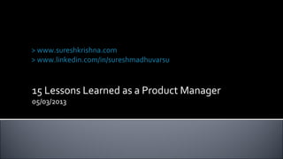 15 Lessons Learned as a Product Manager
05/03/2013
Suresh Krishna Madhuvarsu
> www.sureshkrishna.com
> www.linkedin.com/in/sureshmadhuvarsu
 