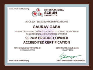 INTERNATIONAL 
SCRUM 
INSTITUTE 
www.scrum-institute.org 
ACCREDITED SCRUM CERTIFICATIONS 
GAURAV GABA 
HAS SUCCESSFULLY COMPLETED ACCREDITED SCRUM CERTIFICATION 
REQUIREMENTS AND IS AWARDED WITH THIS 
SCRUM PRODUCT OWNER 
ACCREDITED CERTIFICATION 
AUTHORIZED CERTIFICATE ID 
CERTIFICATE ISSUE DATE 
81208832347299 19 JULY 2014 
www.scrum-institute.org 
CEO - International Scrum Institute 
